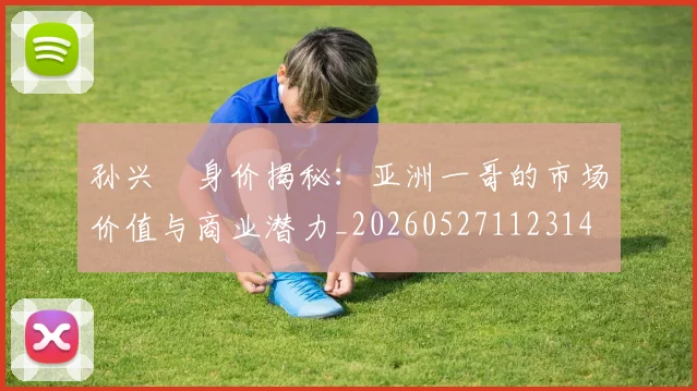孙兴慜身价揭秘：亚洲一哥的市场价值与商业潜力_20260527112314