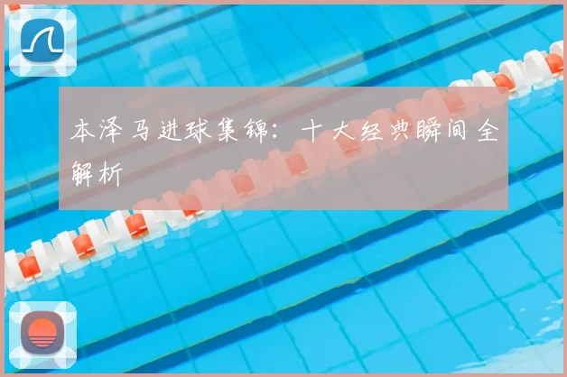 本泽马进球集锦：十大经典瞬间全解析