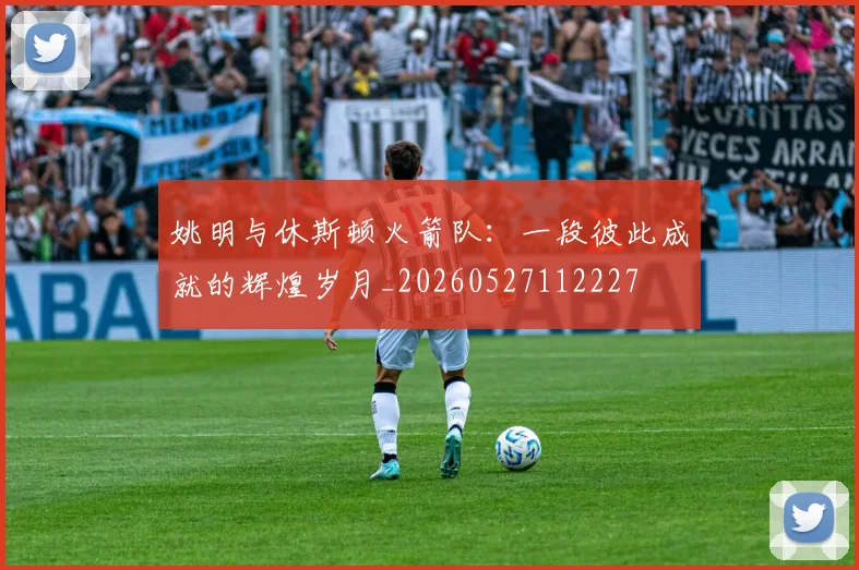 姚明与休斯顿火箭队:一段彼此成就的辉煌岁月_20260527112227