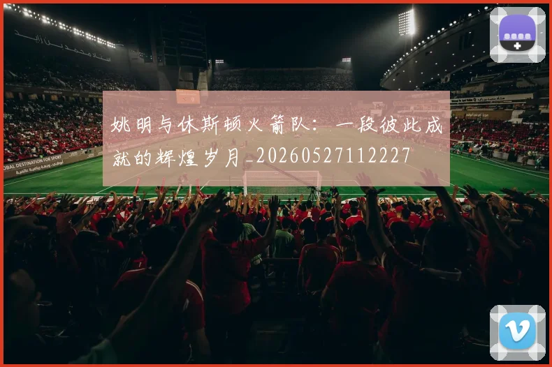 姚明与休斯顿火箭队：一段彼此成就的辉煌岁月_20260527112227