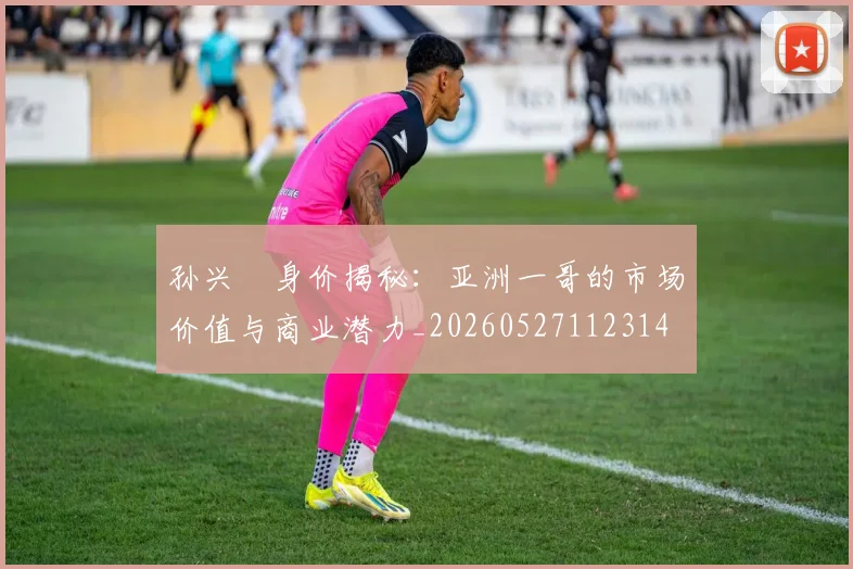 孙兴慜身价揭秘:亚洲一哥的市场价值与商业潜力_20260527112314