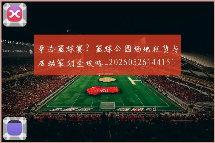 举办篮球赛？篮球公园场地租赁与活动策划全攻略_20260526144151