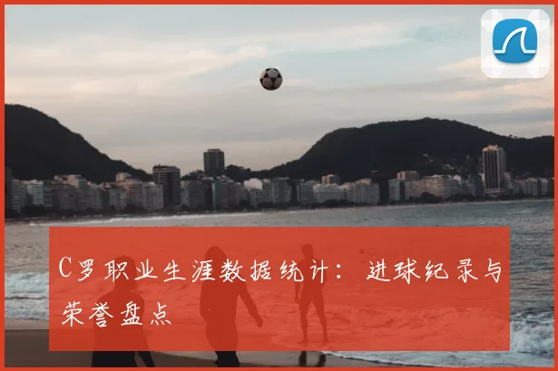 C罗职业生涯数据统计：进球纪录与荣誉盘点