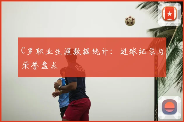 C罗职业生涯数据统计：进球纪录与荣誉盘点