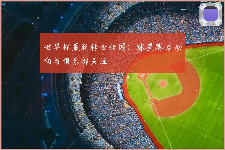 世界杯最新转会传闻:球星赛后动向与俱乐部关注