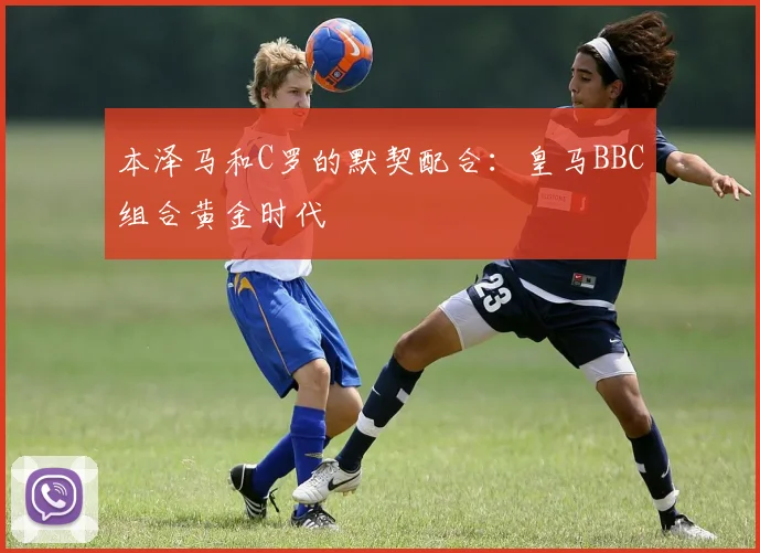本泽马和C罗的默契配合:皇马BBC组合黄金时代