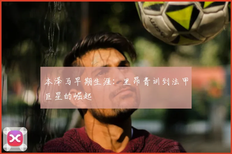 本泽马早期生涯：里昂青训到法甲巨星的崛起