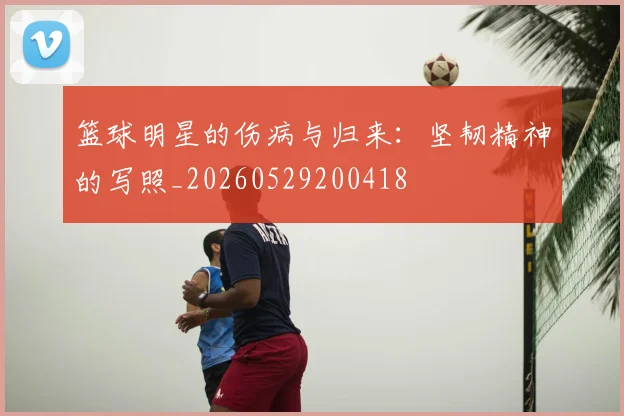 篮球明星的伤病与归来：坚韧精神的写照_20260529200418