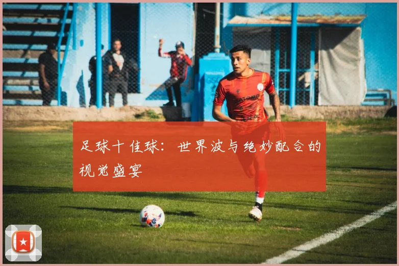 足球十佳球:世界波与绝妙配合的视觉盛宴