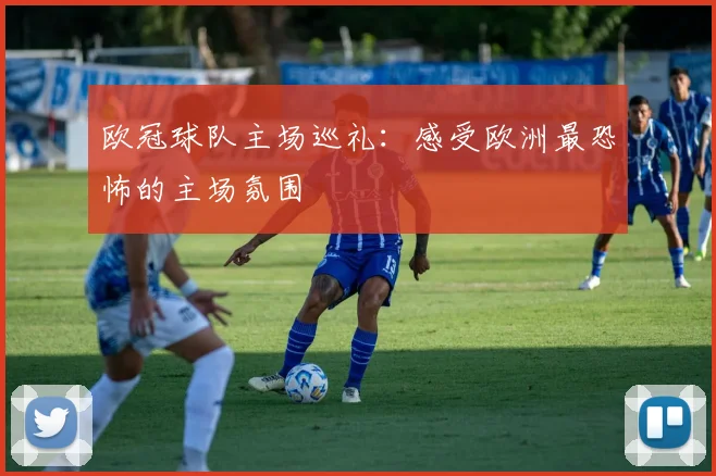 欧冠球队主场巡礼:感受欧洲最恐怖的主场氛围
