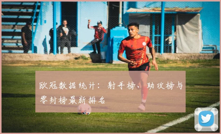 欧冠数据统计:射手榜、助攻榜与零封榜最新排名