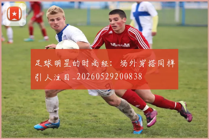 足球明星的时尚经：场外穿搭同样引人注目_20260529200838