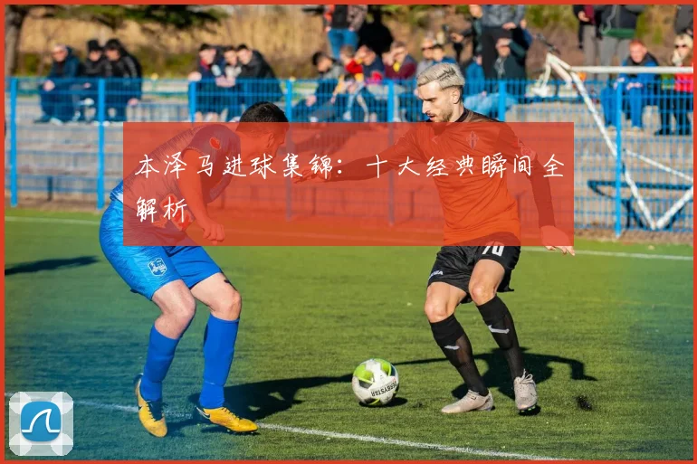本泽马进球集锦：十大经典瞬间全解析