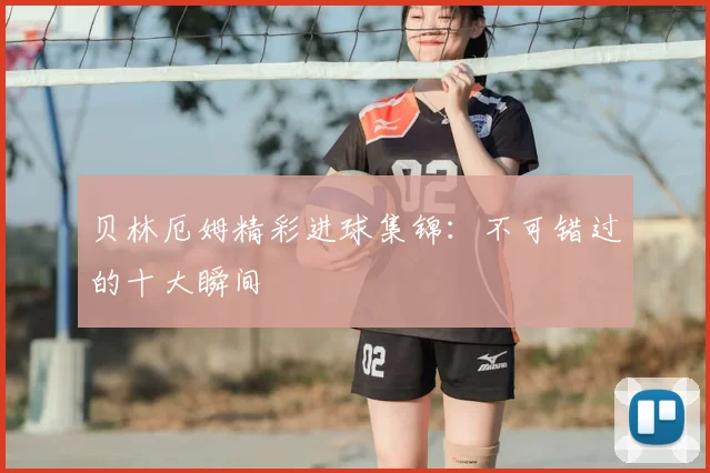 贝林厄姆精彩进球集锦:不可错过的十大瞬间