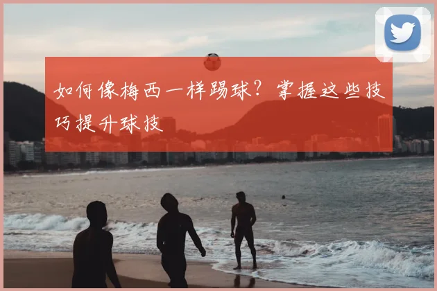 如何像梅西一样踢球？掌握这些技巧提升球技