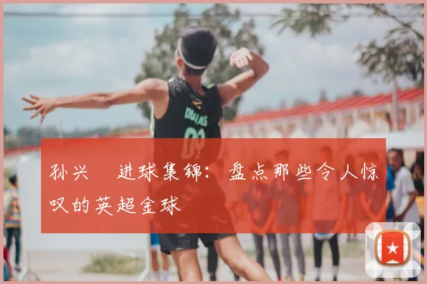 孙兴慜进球集锦:盘点那些令人惊叹的英超金球