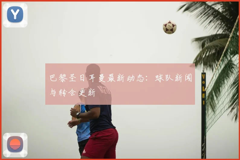 巴黎圣日耳曼最新动态：球队新闻与转会更新