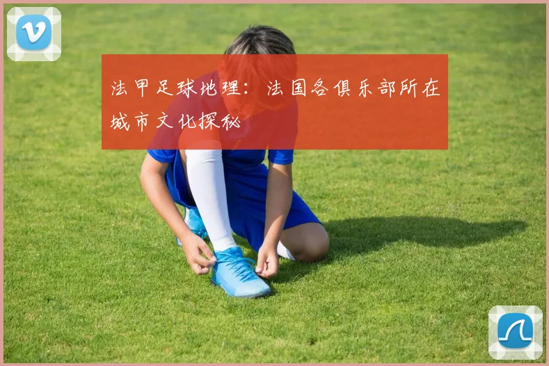 法甲足球地理:法国各俱乐部所在城市文化探秘