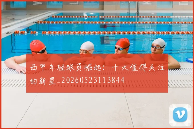 西甲年轻球员崛起:十大值得关注的新星_20260523113844