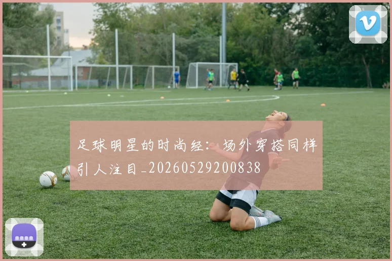 足球明星的时尚经：场外穿搭同样引人注目_20260529200838