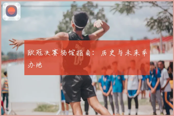 欧冠决赛场馆指南：历史与未来举办地