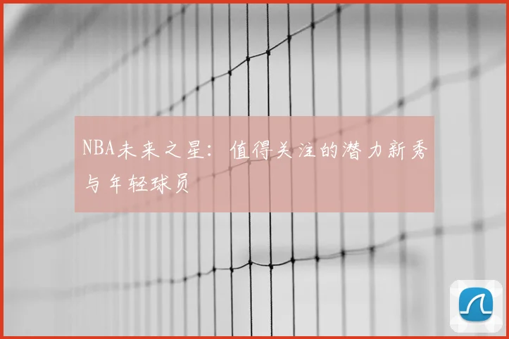 NBA未来之星:值得关注的潜力新秀与年轻球员