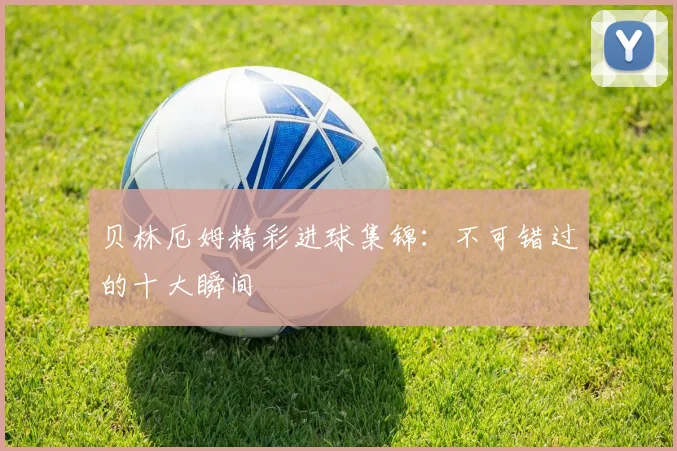 贝林厄姆精彩进球集锦：不可错过的十大瞬间