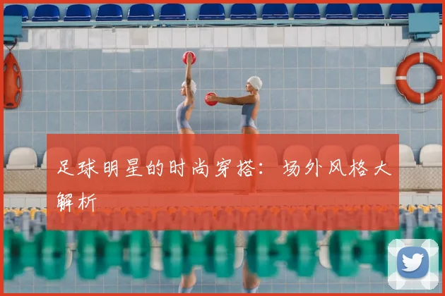 足球明星的时尚穿搭：场外风格大解析